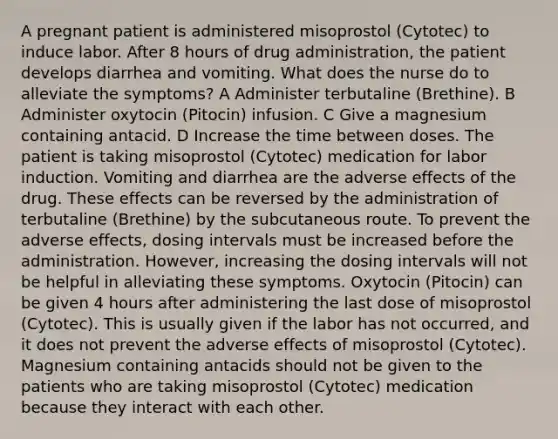 A pregnant patient is administered misoprostol (Cytotec) to induce labor. After 8 hours of drug administration, the patient develops diarrhea and vomiting. What does the nurse do to alleviate the symptoms? A Administer terbutaline (Brethine). B Administer oxytocin (Pitocin) infusion. C Give a magnesium containing antacid. D Increase the time between doses. The patient is taking misoprostol (Cytotec) medication for labor induction. Vomiting and diarrhea are the adverse effects of the drug. These effects can be reversed by the administration of terbutaline (Brethine) by the subcutaneous route. To prevent the adverse effects, dosing intervals must be increased before the administration. However, increasing the dosing intervals will not be helpful in alleviating these symptoms. Oxytocin (Pitocin) can be given 4 hours after administering the last dose of misoprostol (Cytotec). This is usually given if the labor has not occurred, and it does not prevent the adverse effects of misoprostol (Cytotec). Magnesium containing antacids should not be given to the patients who are taking misoprostol (Cytotec) medication because they interact with each other.