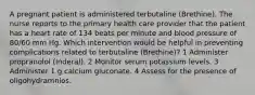 A pregnant patient is administered terbutaline (Brethine). The nurse reports to the primary health care provider that the patient has a heart rate of 134 beats per minute and blood pressure of 80/60 mm Hg. Which intervention would be helpful in preventing complications related to terbutaline (Brethine)? 1 Administer propranolol (Inderal). 2 Monitor serum potassium levels. 3 Administer 1 g calcium gluconate. 4 Assess for the presence of oligohydramnios.