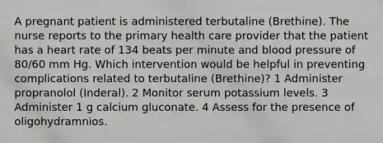 A pregnant patient is administered terbutaline (Brethine). The nurse reports to the primary health care provider that the patient has a heart rate of 134 beats per minute and blood pressure of 80/60 mm Hg. Which intervention would be helpful in preventing complications related to terbutaline (Brethine)? 1 Administer propranolol (Inderal). 2 Monitor serum potassium levels. 3 Administer 1 g calcium gluconate. 4 Assess for the presence of oligohydramnios.