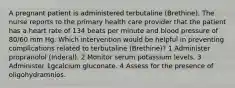 A pregnant patient is administered terbutaline (Brethine). The nurse reports to the primary health care provider that the patient has a heart rate of 134 beats per minute and blood pressure of 80/60 mm Hg. Which intervention would be helpful in preventing complications related to terbutaline (Brethine)? 1 Administer propranolol (Inderal). 2 Monitor serum potassium levels. 3 Administer 1gcalcium gluconate. 4 Assess for the presence of oligohydramnios.