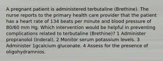 A pregnant patient is administered terbutaline (Brethine). The nurse reports to the primary health care provider that the patient has a heart rate of 134 beats per minute and blood pressure of 80/60 mm Hg. Which intervention would be helpful in preventing complications related to terbutaline (Brethine)? 1 Administer propranolol (Inderal). 2 Monitor serum potassium levels. 3 Administer 1gcalcium gluconate. 4 Assess for the presence of oligohydramnios.