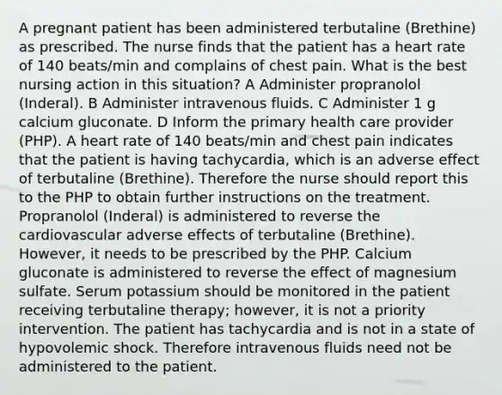 A pregnant patient has been administered terbutaline (Brethine) as prescribed. The nurse finds that the patient has a heart rate of 140 beats/min and complains of chest pain. What is the best nursing action in this situation? A Administer propranolol (Inderal). B Administer intravenous fluids. C Administer 1 g calcium gluconate. D Inform the primary health care provider (PHP). A heart rate of 140 beats/min and chest pain indicates that the patient is having tachycardia, which is an adverse effect of terbutaline (Brethine). Therefore the nurse should report this to the PHP to obtain further instructions on the treatment. Propranolol (Inderal) is administered to reverse the cardiovascular adverse effects of terbutaline (Brethine). However, it needs to be prescribed by the PHP. Calcium gluconate is administered to reverse the effect of magnesium sulfate. Serum potassium should be monitored in the patient receiving terbutaline therapy; however, it is not a priority intervention. The patient has tachycardia and is not in a state of hypovolemic shock. Therefore intravenous fluids need not be administered to the patient.