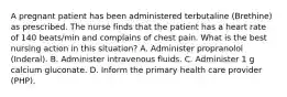 A pregnant patient has been administered terbutaline (Brethine) as prescribed. The nurse finds that the patient has a heart rate of 140 beats/min and complains of chest pain. What is the best nursing action in this situation? A. Administer propranolol (Inderal). B. Administer intravenous fluids. C. Administer 1 g calcium gluconate. D. Inform the primary health care provider (PHP).