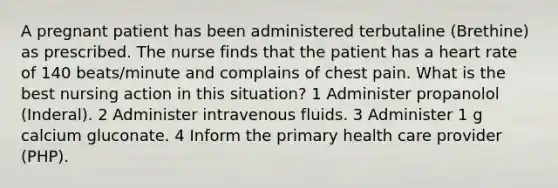 A pregnant patient has been administered terbutaline (Brethine) as prescribed. The nurse finds that the patient has a heart rate of 140 beats/minute and complains of chest pain. What is the best nursing action in this situation? 1 Administer propanolol (Inderal). 2 Administer intravenous fluids. 3 Administer 1 g calcium gluconate. 4 Inform the primary health care provider (PHP).