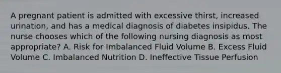 A pregnant patient is admitted with excessive thirst, increased urination, and has a medical diagnosis of diabetes insipidus. The nurse chooses which of the following nursing diagnosis as most appropriate? A. Risk for Imbalanced Fluid Volume B. Excess Fluid Volume C. Imbalanced Nutrition D. Ineffective Tissue Perfusion