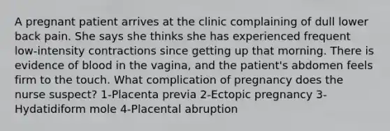 A pregnant patient arrives at the clinic complaining of dull lower back pain. She says she thinks she has experienced frequent low-intensity contractions since getting up that morning. There is evidence of blood in the vagina, and the patient's abdomen feels firm to the touch. What complication of pregnancy does the nurse suspect? 1-Placenta previa 2-Ectopic pregnancy 3-Hydatidiform mole 4-Placental abruption