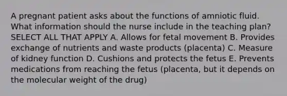 A pregnant patient asks about the functions of amniotic fluid. What information should the nurse include in the teaching plan? SELECT ALL THAT APPLY A. Allows for fetal movement B. Provides exchange of nutrients and waste products (placenta) C. Measure of kidney function D. Cushions and protects the fetus E. Prevents medications from reaching the fetus (placenta, but it depends on the molecular weight of the drug)