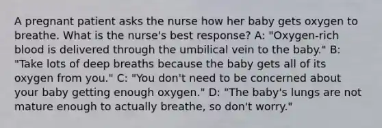 A pregnant patient asks the nurse how her baby gets oxygen to breathe. What is the nurse's best response? A: "Oxygen-rich blood is delivered through the umbilical vein to the baby." B: "Take lots of deep breaths because the baby gets all of its oxygen from you." C: "You don't need to be concerned about your baby getting enough oxygen." D: "The baby's lungs are not mature enough to actually breathe, so don't worry."