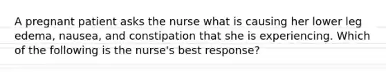 A pregnant patient asks the nurse what is causing her lower leg edema, nausea, and constipation that she is experiencing. Which of the following is the nurse's best response?