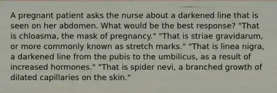 A pregnant patient asks the nurse about a darkened line that is seen on her abdomen. What would be the best response? "That is chloasma, the mask of pregnancy." "That is striae gravidarum, or more commonly known as stretch marks." "That is linea nigra, a darkened line from the pubis to the umbilicus, as a result of increased hormones." "That is spider nevi, a branched growth of dilated capillaries on the skin."