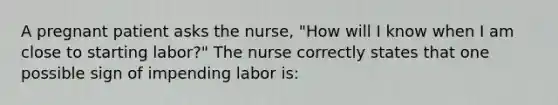 A pregnant patient asks the nurse, "How will I know when I am close to starting labor?" The nurse correctly states that one possible sign of impending labor is: