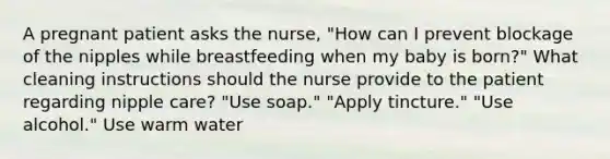 A pregnant patient asks the nurse, "How can I prevent blockage of the nipples while breastfeeding when my baby is born?" What cleaning instructions should the nurse provide to the patient regarding nipple care? "Use soap." "Apply tincture." "Use alcohol." Use warm water