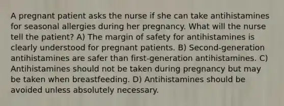 A pregnant patient asks the nurse if she can take antihistamines for seasonal allergies during her pregnancy. What will the nurse tell the patient? A) The margin of safety for antihistamines is clearly understood for pregnant patients. B) Second-generation antihistamines are safer than first-generation antihistamines. C) Antihistamines should not be taken during pregnancy but may be taken when breastfeeding. D) Antihistamines should be avoided unless absolutely necessary.