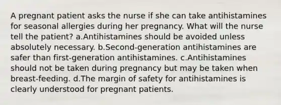 A pregnant patient asks the nurse if she can take antihistamines for seasonal allergies during her pregnancy. What will the nurse tell the patient? a.Antihistamines should be avoided unless absolutely necessary. b.Second-generation antihistamines are safer than first-generation antihistamines. c.Antihistamines should not be taken during pregnancy but may be taken when breast-feeding. d.The margin of safety for antihistamines is clearly understood for pregnant patients.