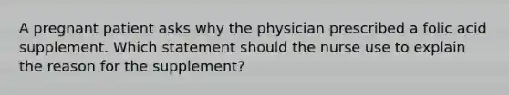 A pregnant patient asks why the physician prescribed a folic acid supplement. Which statement should the nurse use to explain the reason for the supplement?