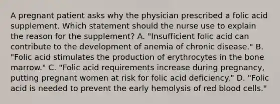 A pregnant patient asks why the physician prescribed a folic acid supplement. Which statement should the nurse use to explain the reason for the supplement? A. "Insufficient folic acid can contribute to the development of anemia of chronic disease." B. "Folic acid stimulates the production of erythrocytes in the bone marrow." C. "Folic acid requirements increase during pregnancy, putting pregnant women at risk for folic acid deficiency." D. "Folic acid is needed to prevent the early hemolysis of red blood cells."