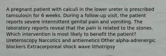 A pregnant patient with calculi in the lower ureter is prescribed tamsulosin for 6 weeks. During a follow-up visit, the patient reports severe intermittent genital pain and vomiting. The laboratory reports reveal that the pain is related to the stones. Which intervention is most likely to benefit the patient? Ureteroscopy Narcotics and antiemetics Other alpha-adrenergic blockers Extracorporeal shock wave lithotripsy