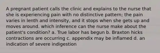 A pregnant patient calls the clinic and explains to the nurse that she is experiencing pain with no distinctive pattern; the pain varies in lenth and intensity, and it stops when she gets up and moves around. which inference can the nurse make about the patient's condition? a. True labor has begun b. Braxton hicks contractions are occurring c. appendix may be inflamed d. an indication of severe indigestion