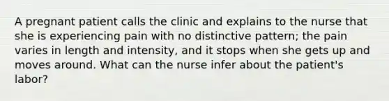 A pregnant patient calls the clinic and explains to the nurse that she is experiencing pain with no distinctive pattern; the pain varies in length and intensity, and it stops when she gets up and moves around. What can the nurse infer about the patient's labor?