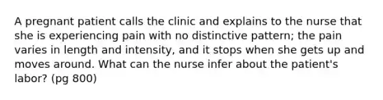 A pregnant patient calls the clinic and explains to the nurse that she is experiencing pain with no distinctive pattern; the pain varies in length and intensity, and it stops when she gets up and moves around. What can the nurse infer about the patient's labor? (pg 800)