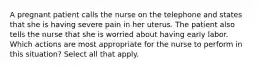 A pregnant patient calls the nurse on the telephone and states that she is having severe pain in her uterus. The patient also tells the nurse that she is worried about having early labor. Which actions are most appropriate for the nurse to perform in this situation? Select all that apply.