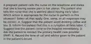 A pregnant patient calls the nurse on the telephone and states that she is having severe pain in her uterus. The patient also tells the nurse that she is worried about having early labor. Which action is appropriate for the nurse to perform in this situation? Select all that apply. One, some, or all responses may be correct. A. Suggest that the patient avoid drinking coffee and tea. B. Inform the patient that this is a symptom of false labor. C. Suggest that the patient come to the hospital immediately. D. Ask the patient to contact the primary health care provider (PHP). E. Record the time of call and advice given to the patient in the patient's record.