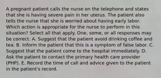 A pregnant patient calls the nurse on the telephone and states that she is having severe pain in her uterus. The patient also tells the nurse that she is worried about having early labor. Which action is appropriate for the nurse to perform in this situation? Select all that apply. One, some, or all responses may be correct. A. Suggest that the patient avoid drinking coffee and tea. B. Inform the patient that this is a symptom of false labor. C. Suggest that the patient come to the hospital immediately. D. Ask the patient to contact the primary health care provider (PHP). E. Record the time of call and advice given to the patient in the patient's record.