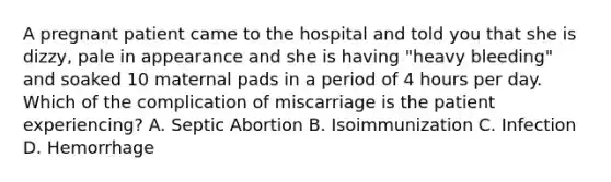 A pregnant patient came to the hospital and told you that she is dizzy, pale in appearance and she is having "heavy bleeding" and soaked 10 maternal pads in a period of 4 hours per day. Which of the complication of miscarriage is the patient experiencing? A. Septic Abortion B. Isoimmunization C. Infection D. Hemorrhage