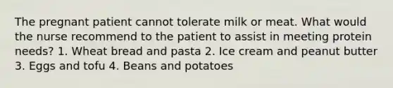 The pregnant patient cannot tolerate milk or meat. What would the nurse recommend to the patient to assist in meeting protein needs? 1. Wheat bread and pasta 2. Ice cream and peanut butter 3. Eggs and tofu 4. Beans and potatoes