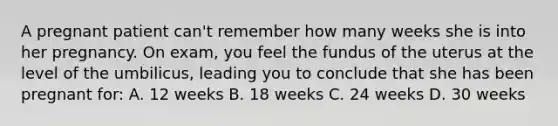 A pregnant patient can't remember how many weeks she is into her pregnancy. On exam, you feel the fundus of the uterus at the level of the umbilicus, leading you to conclude that she has been pregnant for: A. 12 weeks B. 18 weeks C. 24 weeks D. 30 weeks