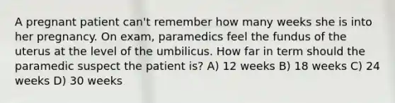 A pregnant patient can't remember how many weeks she is into her pregnancy. On exam, paramedics feel the fundus of the uterus at the level of the umbilicus. How far in term should the paramedic suspect the patient is? A) 12 weeks B) 18 weeks C) 24 weeks D) 30 weeks