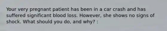 Your very pregnant patient has been in a car crash and has suffered significant blood loss.​ However, she shows no signs of shock. What should you​ do, and​ why? :