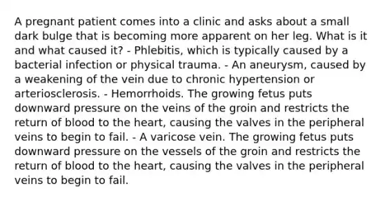 A pregnant patient comes into a clinic and asks about a small dark bulge that is becoming more apparent on her leg. What is it and what caused it? - Phlebitis, which is typically caused by a bacterial infection or physical trauma. - An aneurysm, caused by a weakening of the vein due to chronic hypertension or arteriosclerosis. - Hemorrhoids. The growing fetus puts downward pressure on the veins of the groin and restricts the return of blood to the heart, causing the valves in the peripheral veins to begin to fail. - A varicose vein. The growing fetus puts downward pressure on the vessels of the groin and restricts the return of blood to the heart, causing the valves in the peripheral veins to begin to fail.