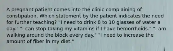 A pregnant patient comes into the clinic complaining of constipation. Which statement by the patient indicates the need for further teaching? "I need to drink 8 to 10 glasses of water a day." "I can stop taking my vitamins if I have hemorrhoids." "I am walking around the block every day." "I need to increase the amount of fiber in my diet."