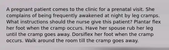 A pregnant patient comes to the clinic for a prenatal visit. She complains of being frequently awakened at night by leg cramps. What instructions should the nurse give this patient? Plantar flex her foot when the cramp occurs. Have her spouse rub her leg until the cramp goes away. Dorsiflex her foot when the cramp occurs. Walk around the room till the cramp goes away.