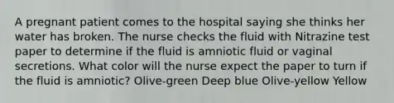 A pregnant patient comes to the hospital saying she thinks her water has broken. The nurse checks the fluid with Nitrazine test paper to determine if the fluid is amniotic fluid or vaginal secretions. What color will the nurse expect the paper to turn if the fluid is amniotic? Olive-green Deep blue Olive-yellow Yellow