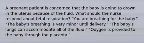 A pregnant patient is concerned that the baby is going to drown in the uterus because of the fluid. What should the nurse respond about fetal respiration? "You are breathing for the baby." "The baby's breathing is very minor until delivery." "The baby's lungs can accommodate all of the fluid." "Oxygen is provided to the baby through the placenta."