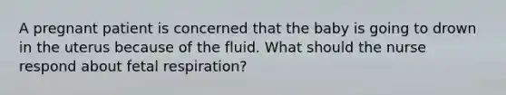 A pregnant patient is concerned that the baby is going to drown in the uterus because of the fluid. What should the nurse respond about fetal respiration?