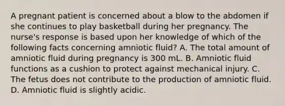 A pregnant patient is concerned about a blow to the abdomen if she continues to play basketball during her pregnancy. The nurse's response is based upon her knowledge of which of the following facts concerning amniotic fluid? A. The total amount of amniotic fluid during pregnancy is 300 mL. B. Amniotic fluid functions as a cushion to protect against mechanical injury. C. The fetus does not contribute to the production of amniotic fluid. D. Amniotic fluid is slightly acidic.