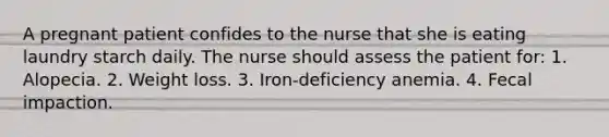 A pregnant patient confides to the nurse that she is eating laundry starch daily. The nurse should assess the patient for: 1. Alopecia. 2. Weight loss. 3. Iron-deficiency anemia. 4. Fecal impaction.