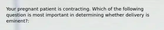 Your pregnant patient is contracting. Which of the following question is most important in determining whether delivery is eminent?: