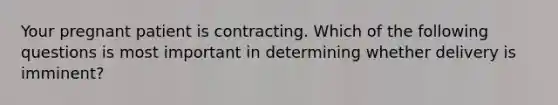 Your pregnant patient is contracting. Which of the following questions is most important in determining whether delivery is​ imminent?