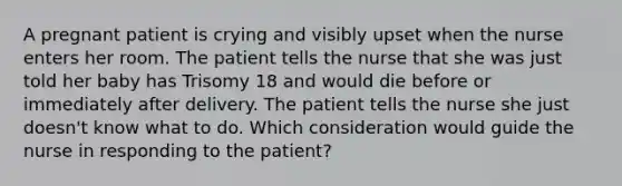 A pregnant patient is crying and visibly upset when the nurse enters her room. The patient tells the nurse that she was just told her baby has Trisomy 18 and would die before or immediately after delivery. The patient tells the nurse she just doesn't know what to do. Which consideration would guide the nurse in responding to the patient?