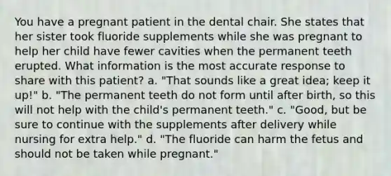 You have a pregnant patient in the dental chair. She states that her sister took fluoride supplements while she was pregnant to help her child have fewer cavities when the permanent teeth erupted. What information is the most accurate response to share with this patient? a. "That sounds like a great idea; keep it up!" b. "The permanent teeth do not form until after birth, so this will not help with the child's permanent teeth." c. "Good, but be sure to continue with the supplements after delivery while nursing for extra help." d. "The fluoride can harm the fetus and should not be taken while pregnant."