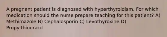 A pregnant patient is diagnosed with hyperthyroidism. For which medication should the nurse prepare teaching for this patient? A) Methimazole B) Cephalosporin C) Levothyroxine D) Propylthiouracil