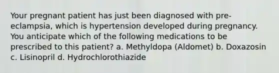 Your pregnant patient has just been diagnosed with pre-eclampsia, which is hypertension developed during pregnancy. You anticipate which of the following medications to be prescribed to this patient? a. Methyldopa (Aldomet) b. Doxazosin c. Lisinopril d. Hydrochlorothiazide