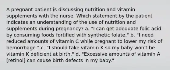 A pregnant patient is discussing nutrition and vitamin supplements with the nurse. Which statement by the patient indicates an understanding of the use of nutrition and supplements during pregnancy? a. "I can get adequate folic acid by consuming foods fortified with synthetic folate." b. "I need reduced amounts of vitamin C while pregnant to lower my risk of hemorrhage." c. "I should take vitamin K so my baby won't be vitamin K deficient at birth." d. "Excessive amounts of vitamin A [retinol] can cause birth defects in my baby."