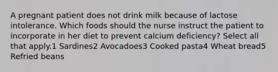 A pregnant patient does not drink milk because of lactose intolerance. Which foods should the nurse instruct the patient to incorporate in her diet to prevent calcium deficiency? Select all that apply.1 Sardines2 Avocadoes3 Cooked pasta4 Wheat bread5 Refried beans