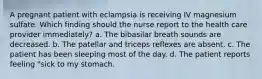 A pregnant patient with eclampsia is receiving IV magnesium sulfate. Which finding should the nurse report to the health care provider immediately? a. The bibasilar breath sounds are decreased. b. The patellar and triceps reflexes are absent. c. The patient has been sleeping most of the day. d. The patient reports feeling "sick to my stomach.