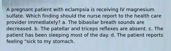 A pregnant patient with eclampsia is receiving IV magnesium sulfate. Which finding should the nurse report to the health care provider immediately? a. The bibasilar breath sounds are decreased. b. The patellar and triceps reflexes are absent. c. The patient has been sleeping most of the day. d. The patient reports feeling "sick to my stomach.